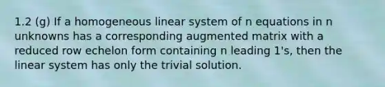 1.2 (g) If a homogeneous linear system of n equations in n unknowns has a corresponding augmented matrix with a reduced row echelon form containing n leading 1's, then the linear system has only the trivial solution.