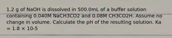 1.2 g of NaOH is dissolved in 500.0mL of a buffer solution containing 0.040M NaCH3CO2 and 0.08M CH3CO2H. Assume no change in volume. Calculate the pH of the resulting solution. Ka = 1.8 × 10-5