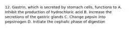 12. Gastrin, which is secreted by stomach cells, functions to A. Inhibit the production of hydrochloric acid B. Increase the secretions of the gastric glands C. Change pepsin into pepsinogen D. Initiate the cephalic phase of digestion