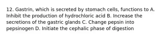 12. Gastrin, which is secreted by stomach cells, functions to A. Inhibit the production of hydrochloric acid B. Increase the secretions of the gastric glands C. Change pepsin into pepsinogen D. Initiate the cephalic phase of digestion