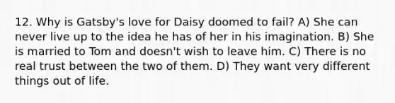 12. Why is Gatsby's love for Daisy doomed to fail? A) She can never live up to the idea he has of her in his imagination. B) She is married to Tom and doesn't wish to leave him. C) There is no real trust between the two of them. D) They want very different things out of life.