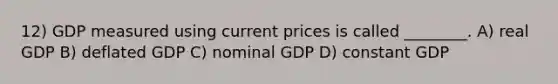 12) GDP measured using current prices is called ________. A) real GDP B) deflated GDP C) nominal GDP D) constant GDP