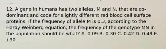 12. A gene in humans has two alleles, M and N, that are co-dominant and code for slightly different red blood cell surface proteins. If the frequency of allele M is 0.3, according to the Hardy-Weinberg equation, the frequency of the genotype MN in the population should be what? A. 0.09 B. 0.30 C. 0.42 D. 0.49 E. ).90