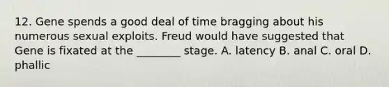 12. Gene spends a good deal of time bragging about his numerous sexual exploits. Freud would have suggested that Gene is fixated at the ________ stage. A. latency B. anal C. oral D. phallic