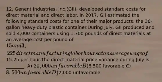 12. Genent Industries, Inc.(GII), developed standard costs for direct material and direct labor. In 2017, GII estimated the following standard costs for one of their major products, the 30-gallon heavy-duty plastic container.During July, GII produced and sold 4,000 containers using 1,700 pounds of direct materials at an average cost per pound of 15 and 3,225 direct manufacturing labor hours at an average wage of15.25 per hour.The direct material price variance during July is ________. A) 20,000 unfavorable B)8,500 favorable C) 8,500 unfavorable D)2,000 unfavorable