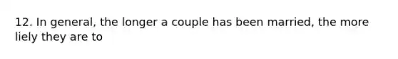 12. In general, the longer a couple has been married, the more liely they are to