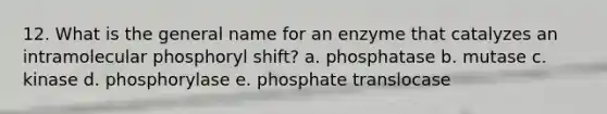 12. What is the general name for an enzyme that catalyzes an intramolecular phosphoryl shift? a. phosphatase b. mutase c. kinase d. phosphorylase e. phosphate translocase