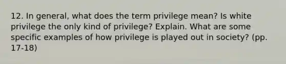 12. In general, what does the term privilege mean? Is white privilege the only kind of privilege? Explain. What are some specific examples of how privilege is played out in society? (pp. 17-18)