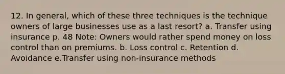 12. In general, which of these three techniques is the technique owners of large businesses use as a last resort? a. Transfer using insurance p. 48 Note: Owners would rather spend money on loss control than on premiums. b. Loss control c. Retention d. Avoidance e.Transfer using non-insurance methods