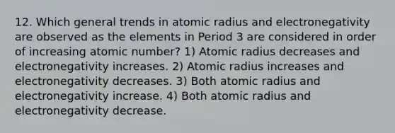 12. Which general trends in atomic radius and electronegativity are observed as the elements in Period 3 are considered in order of increasing atomic number? 1) Atomic radius decreases and electronegativity increases. 2) Atomic radius increases and electronegativity decreases. 3) Both atomic radius and electronegativity increase. 4) Both atomic radius and electronegativity decrease.