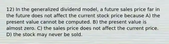 12) In the generalized dividend model, a future sales price far in the future does not affect the current stock price because A) the present value cannot be computed. B) the present value is almost zero. C) the sales price does not affect the current price. D) the stock may never be sold.