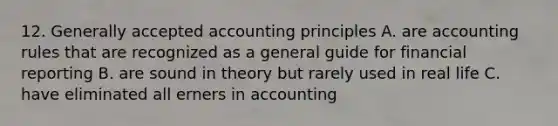 12. Generally accepted accounting principles A. are accounting rules that are recognized as a general guide for financial reporting B. are sound in theory but rarely used in real life C. have eliminated all erners in accounting