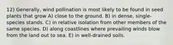 12) Generally, wind pollination is most likely to be found in seed plants that grow A) close to the ground. B) in dense, single-species stands. C) in relative isolation from other members of the same species. D) along coastlines where prevailing winds blow from the land out to sea. E) in well-drained soils.