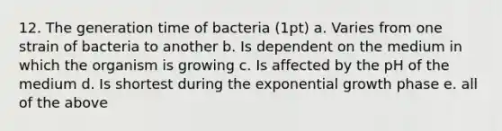 12. The generation time of bacteria (1pt) a. Varies from one strain of bacteria to another b. Is dependent on the medium in which the organism is growing c. Is affected by the pH of the medium d. Is shortest during the exponential growth phase e. all of the above