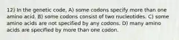 12) In the genetic code, A) some codons specify more than one amino acid. B) some codons consist of two nucleotides. C) some amino acids are not specified by any codons. D) many amino acids are specified by more than one codon.