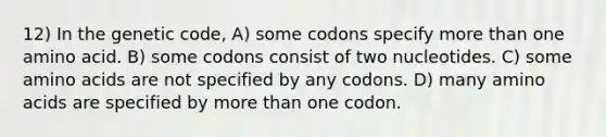 12) In the genetic code, A) some codons specify more than one amino acid. B) some codons consist of two nucleotides. C) some amino acids are not specified by any codons. D) many amino acids are specified by more than one codon.