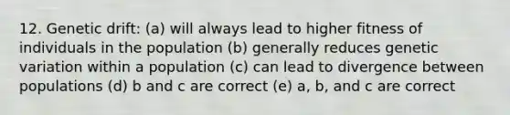 12. Genetic drift: (a) will always lead to higher fitness of individuals in the population (b) generally reduces genetic variation within a population (c) can lead to divergence between populations (d) b and c are correct (e) a, b, and c are correct