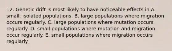 12. Genetic drift is most likely to have noticeable effects in A. small, isolated populations. B. large populations where migration occurs regularly. C. large populations where mutation occurs regularly. D. small populations where mutation and migration occur regularly. E. small populations where migration occurs regularly.