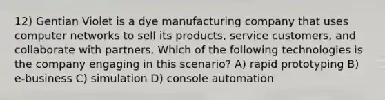 12) Gentian Violet is a dye manufacturing company that uses computer networks to sell its products, service customers, and collaborate with partners. Which of the following technologies is the company engaging in this scenario? A) rapid prototyping B) e-business C) simulation D) console automation