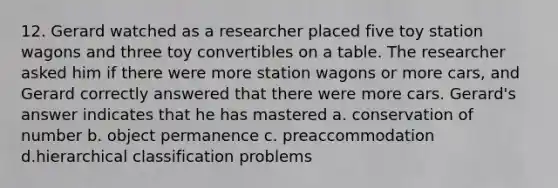 12. Gerard watched as a researcher placed five toy station wagons and three toy convertibles on a table. The researcher asked him if there were more station wagons or more cars, and Gerard correctly answered that there were more cars. Gerard's answer indicates that he has mastered a. conservation of number b. object permanence c. preaccommodation d.hierarchical classification problems