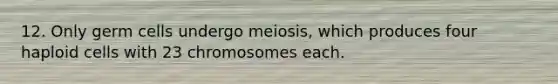 12. Only germ cells undergo meiosis, which produces four haploid cells with 23 chromosomes each.