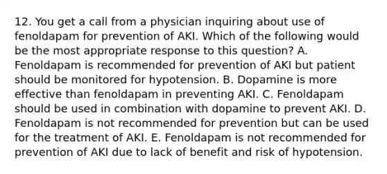 12. You get a call from a physician inquiring about use of fenoldapam for prevention of AKI. Which of the following would be the most appropriate response to this question? A. Fenoldapam is recommended for prevention of AKI but patient should be monitored for hypotension. B. Dopamine is more effective than fenoldapam in preventing AKI. C. Fenoldapam should be used in combination with dopamine to prevent AKI. D. Fenoldapam is not recommended for prevention but can be used for the treatment of AKI. E. Fenoldapam is not recommended for prevention of AKI due to lack of benefit and risk of hypotension.