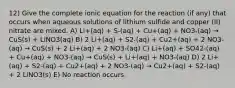 12) Give the complete ionic equation for the reaction (if any) that occurs when aqueous solutions of lithium sulfide and copper (II) nitrate are mixed. A) Li+(aq) + S-(aq) + Cu+(aq) + NO3-(aq) → CuS(s) + LiNO3(aq) B) 2 Li+(aq) + S2-(aq) + Cu2+(aq) + 2 NO3-(aq) → CuS(s) + 2 Li+(aq) + 2 NO3-(aq) C) Li+(aq) + SO42-(aq) + Cu+(aq) + NO3-(aq) → CuS(s) + Li+(aq) + NO3-(aq) D) 2 Li+(aq) + S2-(aq) + Cu2+(aq) + 2 NO3-(aq) → Cu2+(aq) + S2-(aq) + 2 LiNO3(s) E) No reaction occurs.