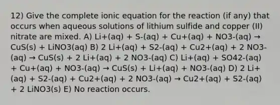 12) Give the complete ionic equation for the reaction (if any) that occurs when aqueous solutions of lithium sulfide and copper (II) nitrate are mixed. A) Li+(aq) + S-(aq) + Cu+(aq) + NO3-(aq) → CuS(s) + LiNO3(aq) B) 2 Li+(aq) + S2-(aq) + Cu2+(aq) + 2 NO3-(aq) → CuS(s) + 2 Li+(aq) + 2 NO3-(aq) C) Li+(aq) + SO42-(aq) + Cu+(aq) + NO3-(aq) → CuS(s) + Li+(aq) + NO3-(aq) D) 2 Li+(aq) + S2-(aq) + Cu2+(aq) + 2 NO3-(aq) → Cu2+(aq) + S2-(aq) + 2 LiNO3(s) E) No reaction occurs.