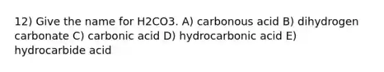 12) Give the name for H2CO3. A) carbonous acid B) dihydrogen carbonate C) carbonic acid D) hydrocarbonic acid E) hydrocarbide acid