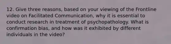 12. Give three reasons, based on your viewing of the Frontline video on Facilitated Communication, why it is essential to conduct research in treatment of psychopathology. What is confirmation bias, and how was it exhibited by different individuals in the video?