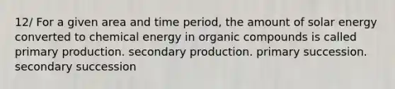 12/ For a given area and time period, the amount of solar energy converted to chemical energy in organic compounds is called primary production. secondary production. primary succession. secondary succession