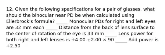 12. Given the following specifications for a pair of glasses, what should the binocular near PD be when calculated using Ellerbrock's formula? _____ Monocular PDs for right and left eyes are 32 mm each _____ Distance from the back of lens surface to the center of rotation of the eye is 33 mm _____ Lens power for both right and left lenses is +4.00 +2.00 × 90 _____ Add power is +2.50