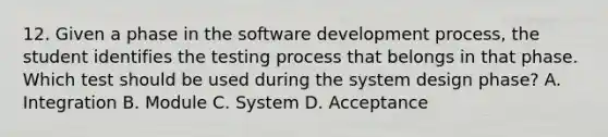 12. Given a phase in the software development process, the student identifies the testing process that belongs in that phase. Which test should be used during the system design phase? A. Integration B. Module C. System D. Acceptance