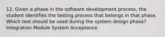 12. Given a phase in the software development process, the student identifies the testing process that belongs in that phase. Which test should be used during the system design phase? Integration Module System Acceptance