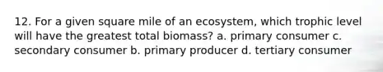 12. For a given square mile of an ecosystem, which trophic level will have the greatest total biomass? a. primary consumer c. secondary consumer b. primary producer d. tertiary consumer