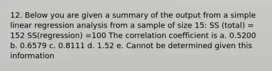 12. Below you are given a summary of the output from a simple linear regression analysis from a sample of size 15: SS (total) = 152 SS(regression) =100 The correlation coefficient is a. 0.5200 b. 0.6579 c. 0.8111 d. 1.52 e. Cannot be determined given this information