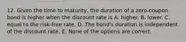 12. Given the time to maturity, the duration of a zero-coupon bond is higher when the discount rate is A. higher. B. lower. C. equal to the risk-free rate. D. The bond's duration is independent of the discount rate. E. None of the options are correct.