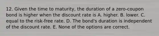 12. Given the time to maturity, the duration of a zero-coupon bond is higher when the discount rate is A. higher. B. lower. C. equal to the risk-free rate. D. The bond's duration is independent of the discount rate. E. None of the options are correct.