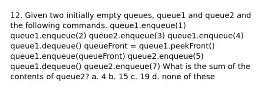 12. Given two initially empty queues, queue1 and queue2 and the following commands. queue1.enqueue(1) queue1.enqueue(2) queue2.enqueue(3) queue1.enqueue(4) queue1.dequeue() queueFront = queue1.peekFront() queue1.enqueue(queueFront) queue2.enqueue(5) queue1.dequeue() queue2.enqueue(7) What is the sum of the contents of queue2? a. 4 b. 15 c. 19 d. none of these