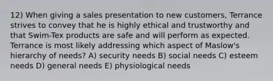 12) When giving a sales presentation to new customers, Terrance strives to convey that he is highly ethical and trustworthy and that Swim-Tex products are safe and will perform as expected. Terrance is most likely addressing which aspect of Maslow's hierarchy of needs? A) security needs B) social needs C) esteem needs D) general needs E) physiological needs