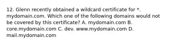 12. Glenn recently obtained a wildcard certificate for *. mydomain.com. Which one of the following domains would not be covered by this certificate? A. mydomain.com B. core.mydomain.com C. dev. www.mydomain.com D. mail.mydomain.com