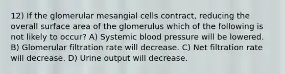 12) If the glomerular mesangial cells contract, reducing the overall surface area of the glomerulus which of the following is not likely to occur? A) Systemic blood pressure will be lowered. B) Glomerular filtration rate will decrease. C) Net filtration rate will decrease. D) Urine output will decrease.