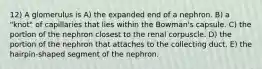 12) A glomerulus is A) the expanded end of a nephron. B) a "knot" of capillaries that lies within the Bowman's capsule. C) the portion of the nephron closest to the renal corpuscle. D) the portion of the nephron that attaches to the collecting duct. E) the hairpin-shaped segment of the nephron.