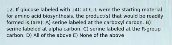 12. If glucose labeled with 14C at C-1 were the starting material for <a href='https://www.questionai.com/knowledge/kGlSAYajDK-amino-acid-biosynthesis' class='anchor-knowledge'>amino acid biosynthesis</a>, the product(s) that would be readily formed is (are): A) serine labeled at the carboxyl carbon. B) serine labeled at alpha carbon. C) serine labeled at the R-group carbon. D) All of the above E) None of the above