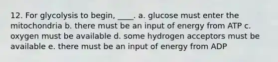 12. For glycolysis to begin, ____. a. glucose must enter the mitochondria b. there must be an input of energy from ATP c. oxygen must be available d. some hydrogen acceptors must be available e. there must be an input of energy from ADP