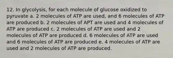 12. In glycolysis, for each molecule of glucose oxidized to pyruvate a. 2 molecules of ATP are used, and 6 molecules of ATP are produced b. 2 molecules of APT are used and 4 molecules of ATP are produced c. 2 molecules of ATP are used and 2 molecules of ATP are produced d. 6 molecules of ATP are used and 6 molecules of ATP are produced e. 4 molecules of ATP are used and 2 molecules of ATP are produced.