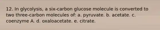 12. In glycolysis, a six-carbon glucose molecule is converted to two three-carbon molecules of: a. pyruvate. b. acetate. c. coenzyme A. d. oxaloacetate. e. citrate.