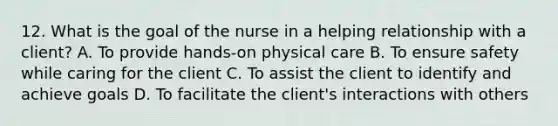 12. What is the goal of the nurse in a helping relationship with a client? A. To provide hands-on physical care B. To ensure safety while caring for the client C. To assist the client to identify and achieve goals D. To facilitate the client's interactions with others