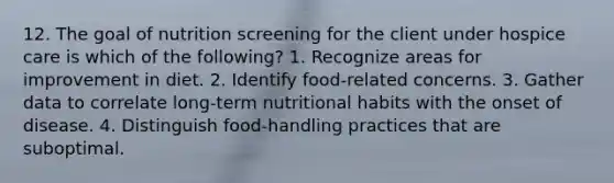 12. The goal of nutrition screening for the client under hospice care is which of the following? 1. Recognize areas for improvement in diet. 2. Identify food-related concerns. 3. Gather data to correlate long-term nutritional habits with the onset of disease. 4. Distinguish food-handling practices that are suboptimal.