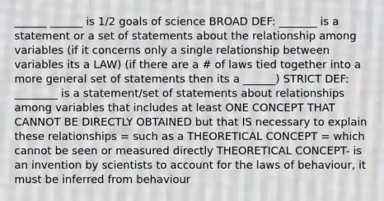 ______ ______ is 1/2 goals of science BROAD DEF: _______ is a statement or a set of statements about the relationship among variables (if it concerns only a single relationship between variables its a LAW) (if there are a # of laws tied together into a more general set of statements then its a ______) STRICT DEF: ________ is a statement/set of statements about relationships among variables that includes at least ONE CONCEPT THAT CANNOT BE DIRECTLY OBTAINED but that IS necessary to explain these relationships = such as a THEORETICAL CONCEPT = which cannot be seen or measured directly THEORETICAL CONCEPT- is an invention by scientists to account for the laws of behaviour, it must be inferred from behaviour